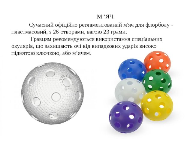 М ’ЯЧ Сучасний офіційно регламентований м'яч для флорболу - пластмасовий, з 26 отворами, вагою 23 грами. Гравцям рекомендуються використання спеціа...